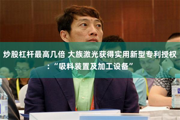 炒股杠杆最高几倍 大族激光获得实用新型专利授权: “吸料装置及加工设备”