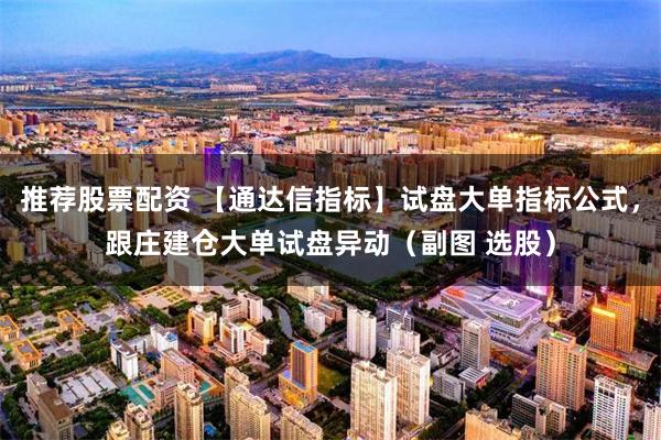 推荐股票配资 【通达信指标】试盘大单指标公式，跟庄建仓大单试盘异动（副图 选股）