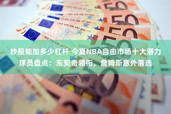 炒股能加多少杠杆 今夏NBA自由市场十大潜力球员盘点：东契奇领衔，詹姆斯意外落选