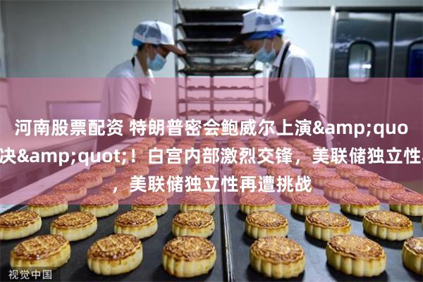 河南股票配资 特朗普密会鲍威尔上演&quot;利率对决&quot;！白宫内部激烈交锋，美联储独立性再遭挑战