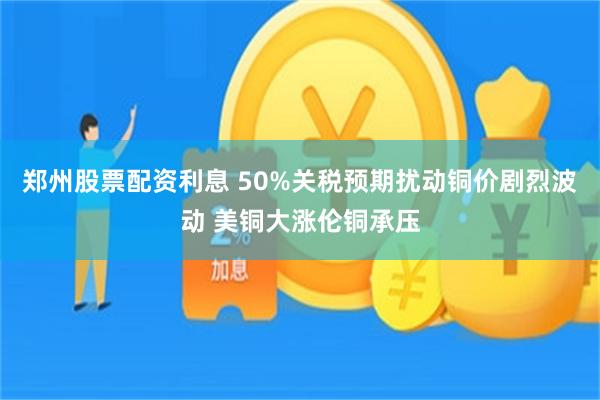 郑州股票配资利息 50%关税预期扰动铜价剧烈波动 美铜大涨伦铜承压