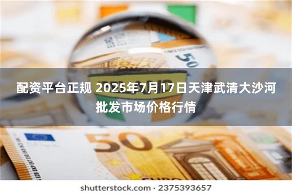 配资平台正规 2025年7月17日天津武清大沙河批发市场价格行情