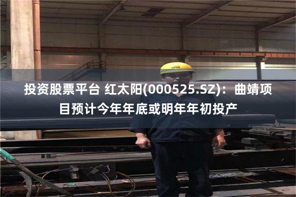 投资股票平台 红太阳(000525.SZ)：曲靖项目预计今年年底或明年年初投产
