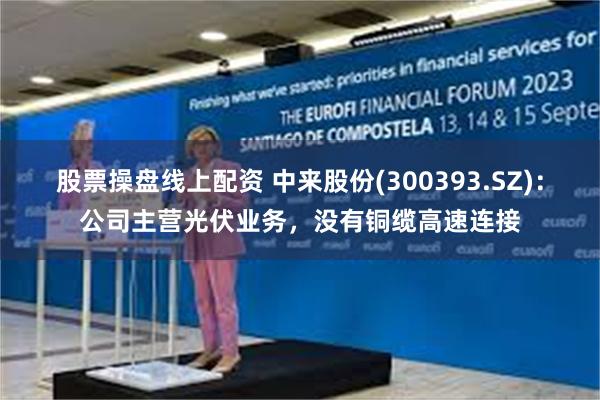 股票操盘线上配资 中来股份(300393.SZ)：公司主营光伏业务，没有铜缆高速连接