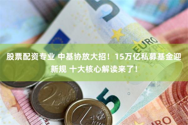 股票配资专业 中基协放大招！15万亿私募基金迎新规 十大核心解读来了！