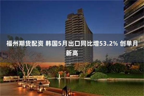 福州期货配资 韩国5月出口同比增53.2% 创单月新高