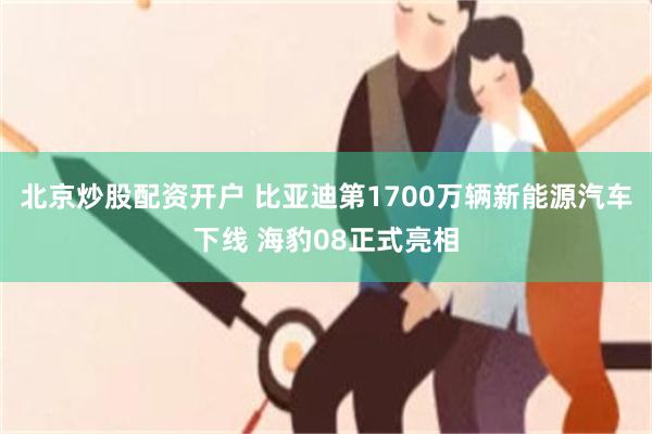 北京炒股配资开户 比亚迪第1700万辆新能源汽车下线 海豹08正式亮相