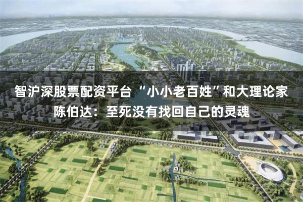 智沪深股票配资平台 “小小老百姓”和大理论家陈伯达：至死没有找回自己的灵魂