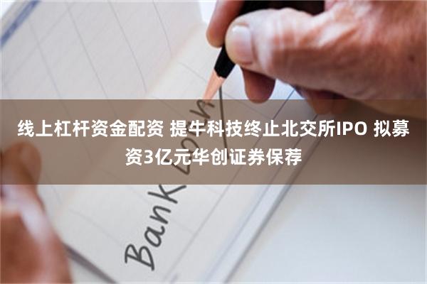 线上杠杆资金配资 提牛科技终止北交所IPO 拟募资3亿元华创证券保荐