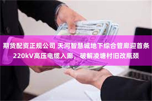 期货配资正规公司 天河智慧城地下综合管廊迎首条220kV高压电缆入廊，破解凌塘村旧改瓶颈