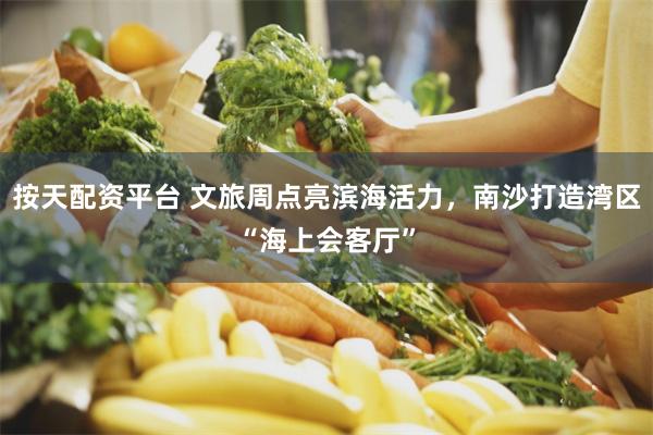 按天配资平台 文旅周点亮滨海活力，南沙打造湾区“海上会客厅”
