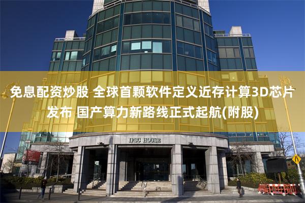 免息配资炒股 全球首颗软件定义近存计算3D芯片发布 国产算力新路线正式起航(附股)
