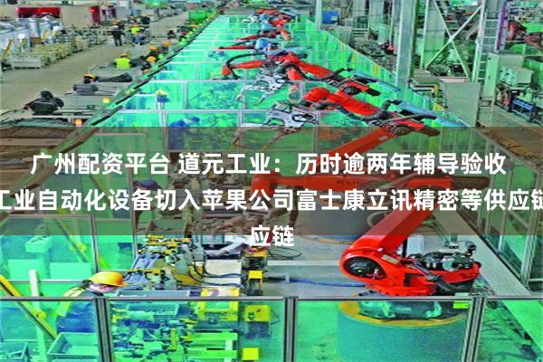广州配资平台 道元工业：历时逾两年辅导验收 工业自动化设备切入苹果公司富士康立讯精密等供应链