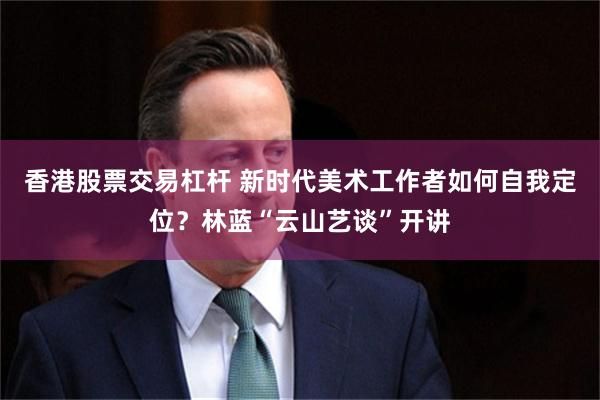 香港股票交易杠杆 新时代美术工作者如何自我定位？林蓝“云山艺谈”开讲