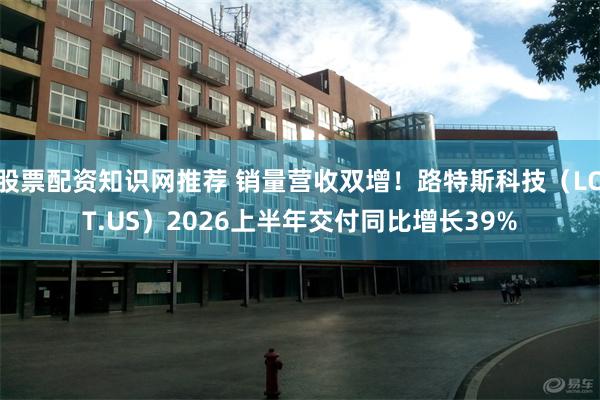 股票配资知识网推荐 销量营收双增！路特斯科技（LOT.US）2026上半年交付同比增长39%