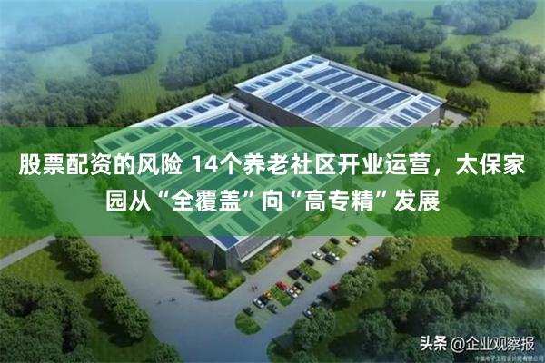股票配资的风险 14个养老社区开业运营，太保家园从“全覆盖”向“高专精”发展
