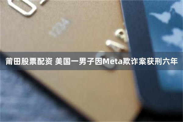 莆田股票配资 美国一男子因Meta欺诈案获刑六年