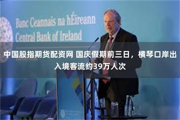 中国股指期货配资网 国庆假期前三日，横琴口岸出入境客流约39万人次